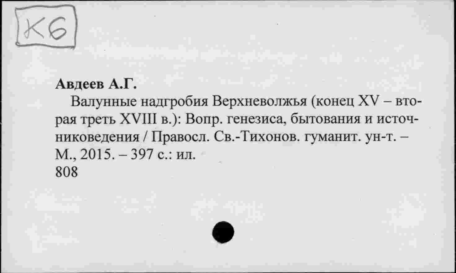 ﻿Авдеев А.Г.
Валунные надгробия Верхневолжья (конец XV - вторая треть XVIII в.): Вопр. генезиса, бытования и источниковедения / Правосл. Св.-Тихонов, гуманит. ун-т. -М., 2015.-397 с.: ил. 808